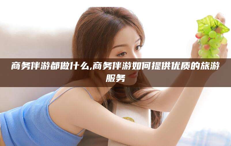 迁安市商务伴游都做什么,商务伴游如何提供优质的旅游服务