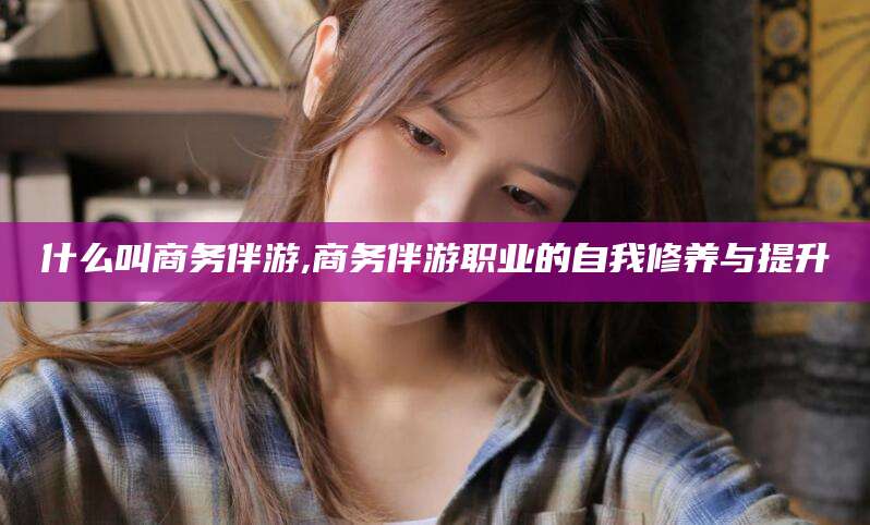 什么叫商务伴游,商务伴游职业的自我修养与提升
