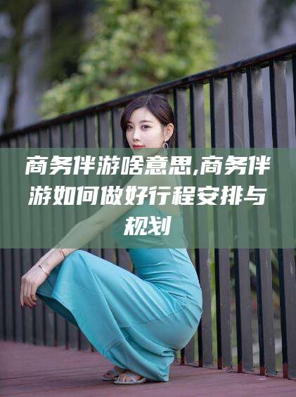 迁安市商务伴游啥意思,商务伴游如何做好行程安排与规划