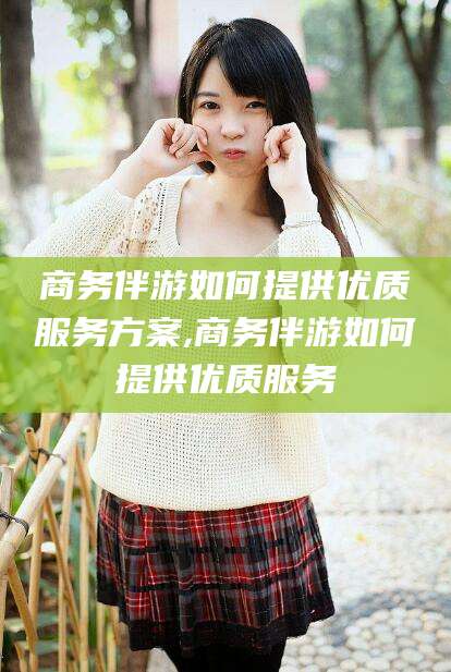 迁安市商务伴游如何提供优质服务方案,商务伴游如何提供优质服务