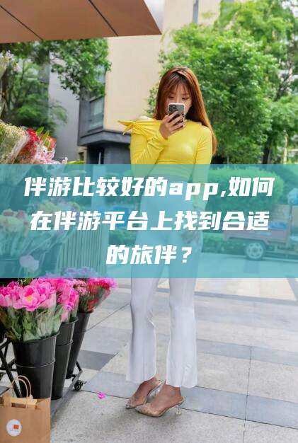 迁安市伴游比较好的app,如何在伴游平台上找到合适的旅伴？