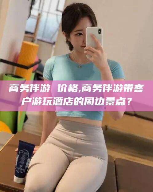 迁安市商务伴游 价格,商务伴游带客户游玩酒店的周边景点？