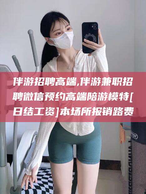 迁安市伴游招聘高端,伴游兼职招聘微信预约高端陪游模特[日结工资]本场所报销路费