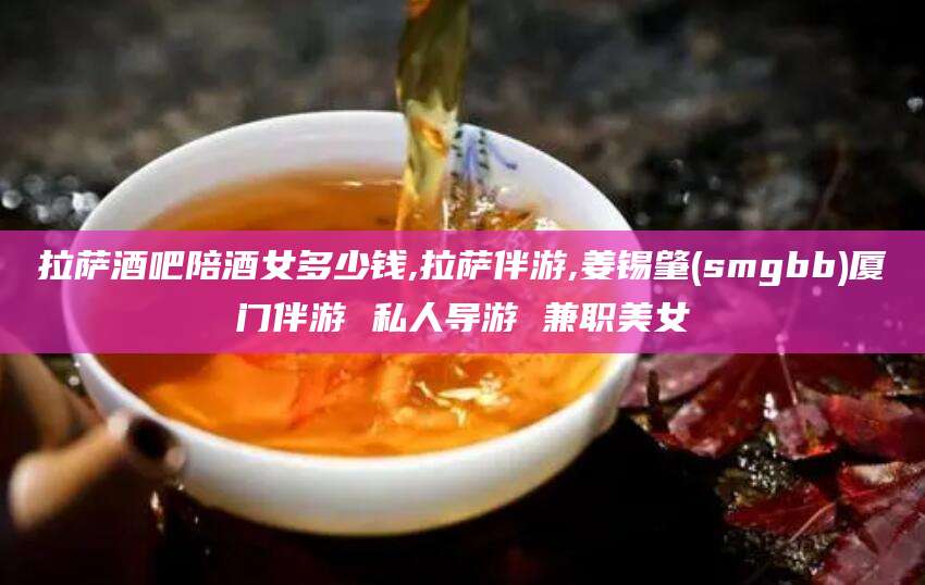 迁安市拉萨酒吧陪酒女多少钱,拉萨伴游,姜锡肇(smgbb)厦门伴游 私人导游 兼职美女