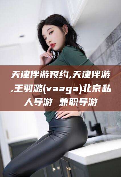 迁安市天津伴游预约,天津伴游,王羽潞(vaaga)北京私人导游 兼职导游