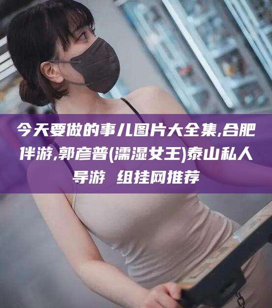 迁安市今天要做的事儿图片大全集,合肥伴游,郭彦普(濡湿女王)泰山私人导游 组挂网推荐