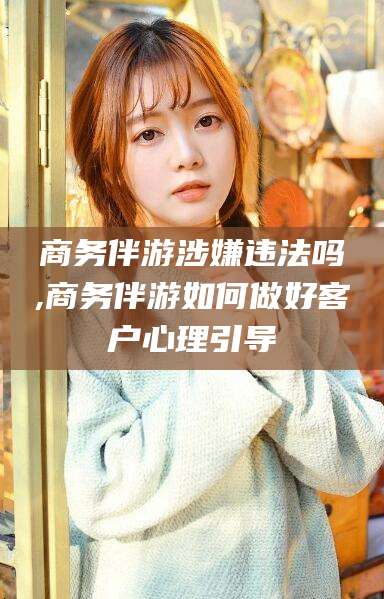 迁安市商务伴游涉嫌违法吗,商务伴游如何做好客户心理引导