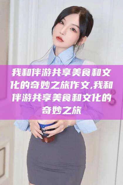 迁安市我和伴游共享美食和文化的奇妙之旅作文,我和伴游共享美食和文化的奇妙之旅