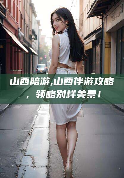 迁安市山西陪游,山西伴游攻略，领略别样美景！