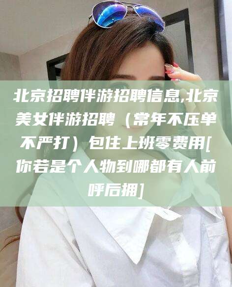 迁安市北京招聘伴游招聘信息,北京美女伴游招聘（常年不压单不严打）包住上班零费用[你若是个人物到哪都有人前呼后拥]