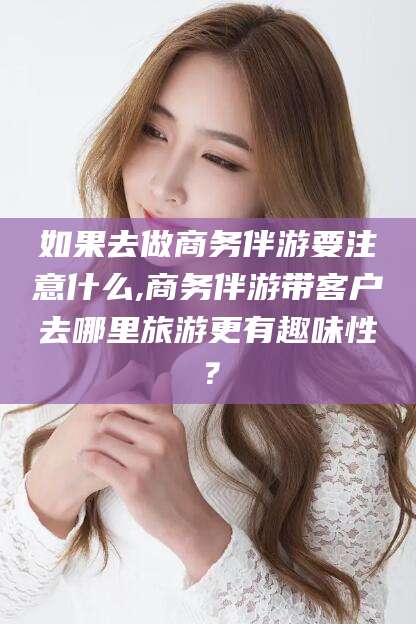 迁安市如果去做商务伴游要注意什么,商务伴游带客户去哪里旅游更有趣味性？
