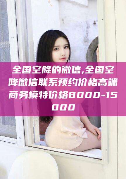 迁安市全国空降的微信,全国空降微信联系预约价格高端商务模特价格8000-15000