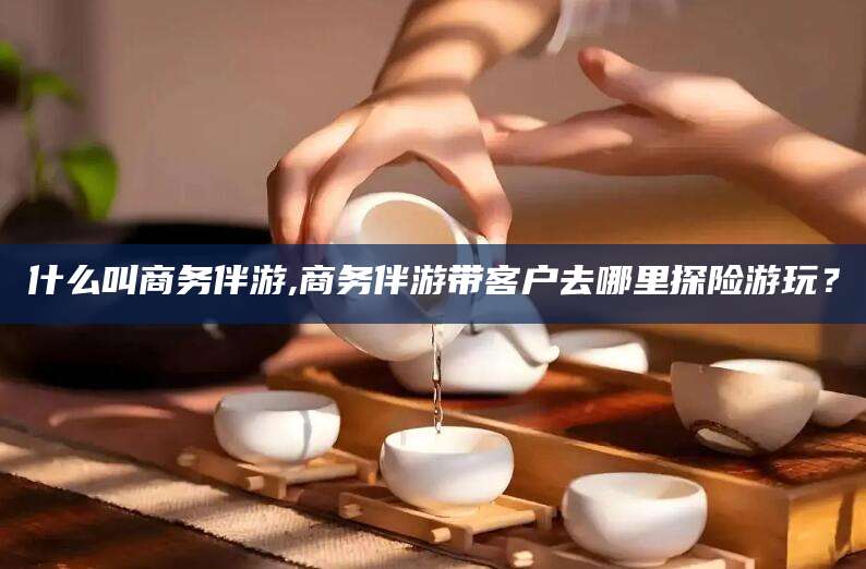 迁安市什么叫商务伴游,商务伴游带客户去哪里探险游玩？