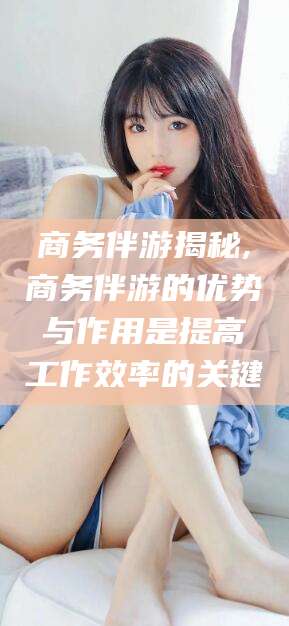 迁安市商务伴游揭秘,商务伴游的优势与作用是提高工作效率的关键