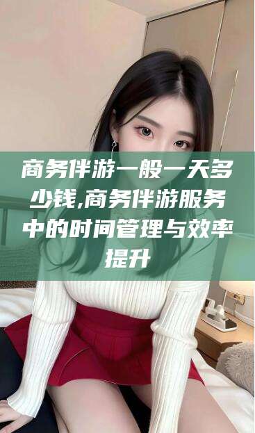 迁安市商务伴游一般一天多少钱,商务伴游服务中的时间管理与效率提升