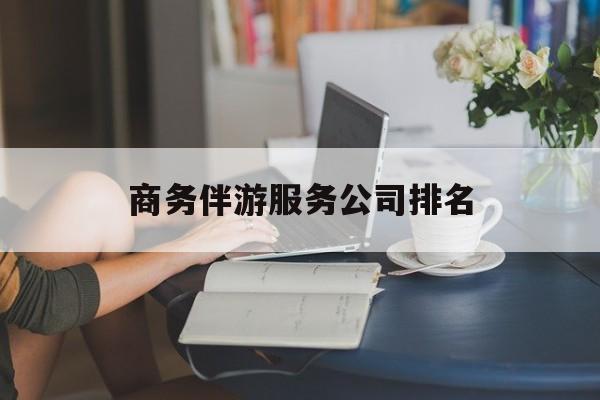迁安市商务伴游服务公司排名榜最新资讯（谁能告诉我哪里有迁安市商务伴游服务公司排名？）